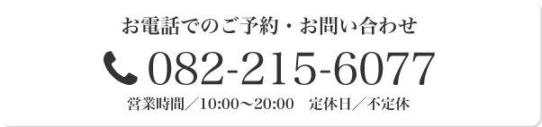 お電話でのご予約・お問い合わせ 082-215-6077 営業時間/10:00~20:00 定休日/不定休