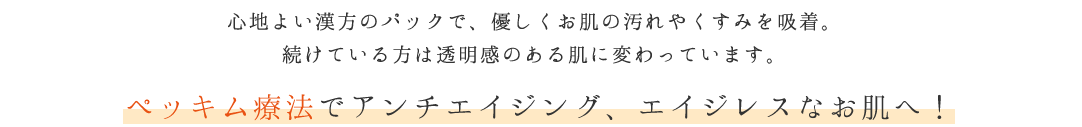 心地よい漢方のパックで、優しくお肌の汚れやくすみを吸着。続けている方は透明感のある肌に変わっています。 ペッキム療法でアンチエイジング、エイジレスなお肌へ！