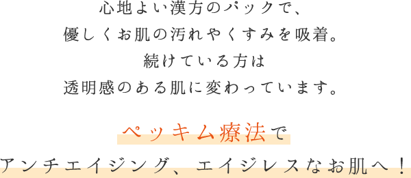 心地よい漢方のパックで、優しくお肌の汚れやくすみを吸着。続けている方は透明感のある肌に変わっています。 ペッキム療法でアンチエイジング、エイジレスなお肌へ！