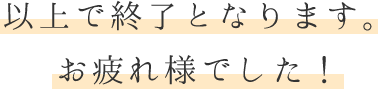 以上で終了となります。お疲れ様でした！